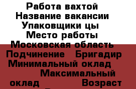 Работа вахтой › Название вакансии ­ Упаковщики(цы) › Место работы ­ Московская область › Подчинение ­ Бригадир › Минимальный оклад ­ 35 000 › Максимальный оклад ­ 40 000 › Возраст от ­ 20 › Возраст до ­ 55 - Воронежская обл. Работа » Вакансии   . Воронежская обл.